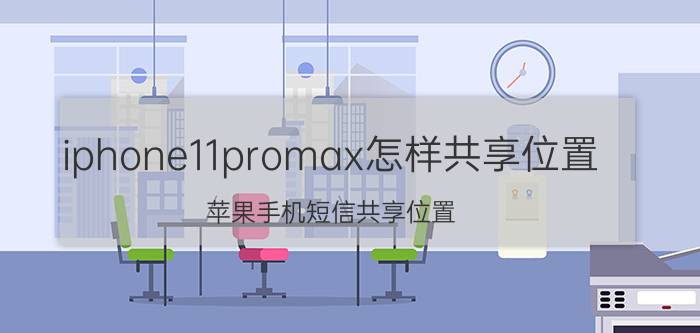 iphone11promax怎样共享位置 苹果手机短信共享位置,但是打开地图为什么看不到对方位置？